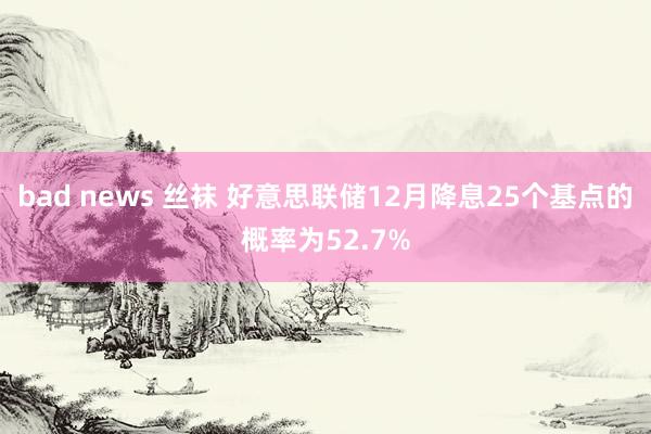 bad news 丝袜 好意思联储12月降息25个基点的概率为52.7%