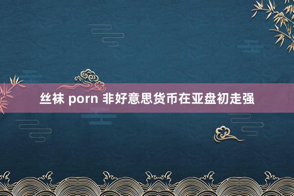 丝袜 porn 非好意思货币在亚盘初走强