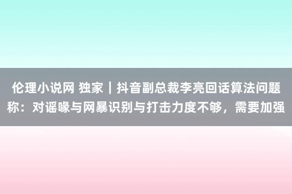 伦理小说网 独家｜抖音副总裁李亮回话算法问题称：对谣喙与网暴识别与打击力度不够，需要加强