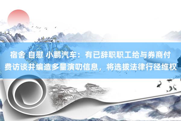 宿舍 自慰 小鹏汽车：有已辞职职工给与券商付费访谈并编造多量演叨信息，将选拔法律行径维权