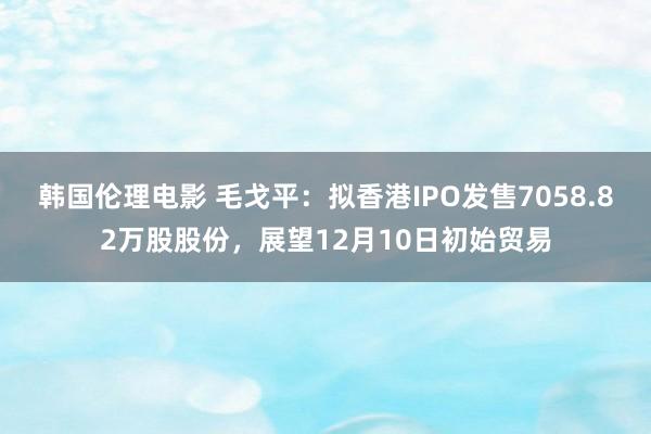 韩国伦理电影 毛戈平：拟香港IPO发售7058.82万股股份，展望12月10日初始贸易