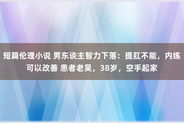 短篇伦理小说 男东谈主智力下落：提肛不能，内练可以改善 患者老吴，38岁，空手起家