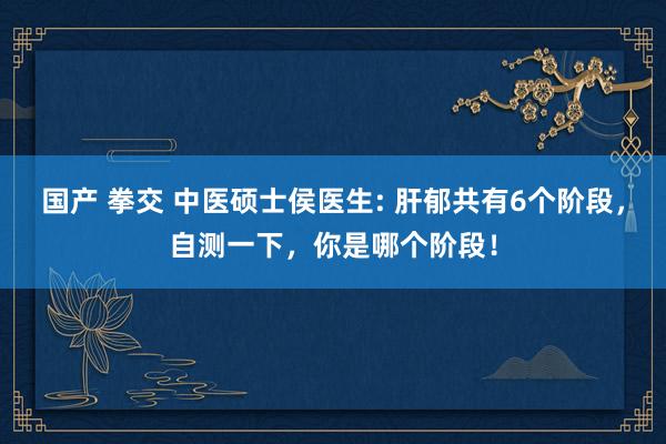 国产 拳交 中医硕士侯医生: 肝郁共有6个阶段，自测一下，你是哪个阶段！