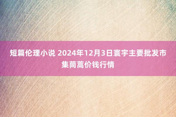 短篇伦理小说 2024年12月3日寰宇主要批发市集茼蒿价钱行情