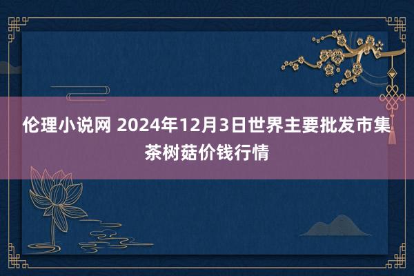 伦理小说网 2024年12月3日世界主要批发市集茶树菇价钱行情