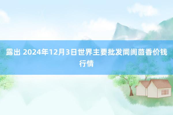 露出 2024年12月3日世界主要批发阛阓茴香价钱行情