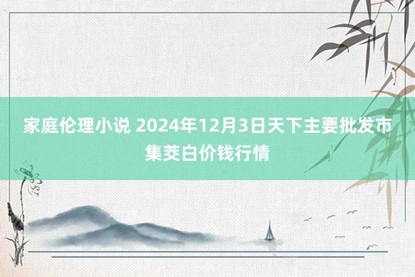 家庭伦理小说 2024年12月3日天下主要批发市集茭白价钱行情