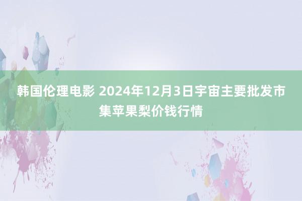 韩国伦理电影 2024年12月3日宇宙主要批发市集苹果梨价钱行情