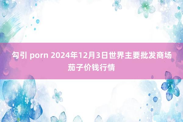 勾引 porn 2024年12月3日世界主要批发商场茄子价钱行情