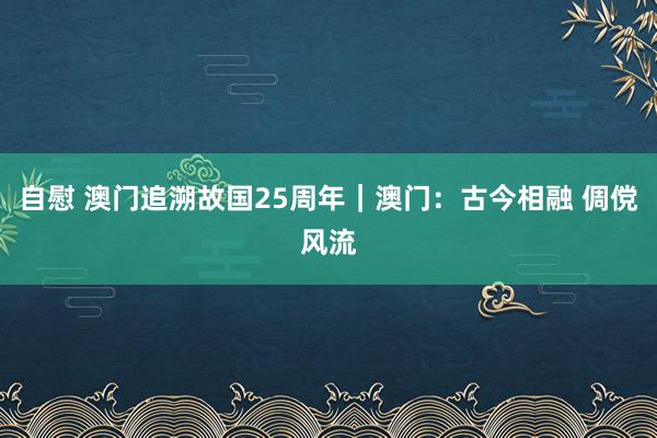 自慰 澳门追溯故国25周年｜澳门：古今相融 倜傥风流