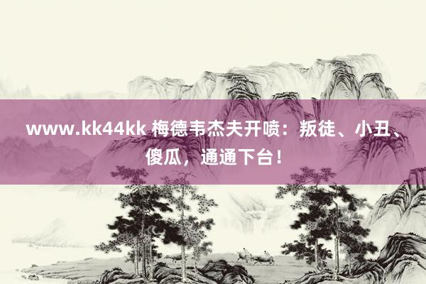 www.kk44kk 梅德韦杰夫开喷：叛徒、小丑、傻瓜，通通下台！