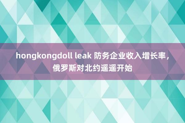 hongkongdoll leak 防务企业收入增长率，俄罗斯对北约遥遥开始