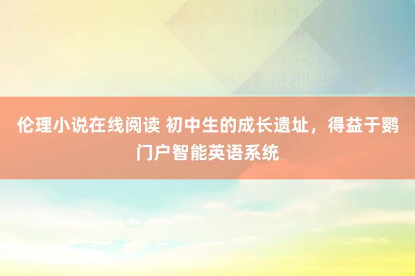 伦理小说在线阅读 初中生的成长遗址，得益于鹦门户智能英语系统