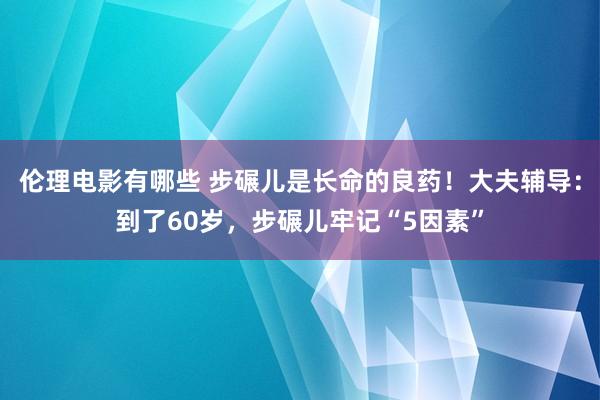 伦理电影有哪些 步碾儿是长命的良药！大夫辅导：到了60岁，步碾儿牢记“5因素”