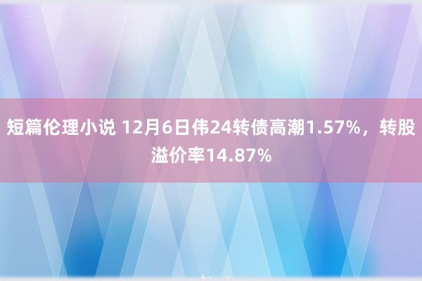 短篇伦理小说 12月6日伟24转债高潮1.57%，转股溢价率14.87%