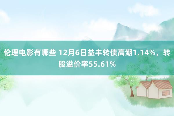 伦理电影有哪些 12月6日益丰转债高潮1.14%，转股溢价率55.61%