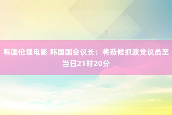 韩国伦理电影 韩国国会议长：将恭候抓政党议员至当日21时20分