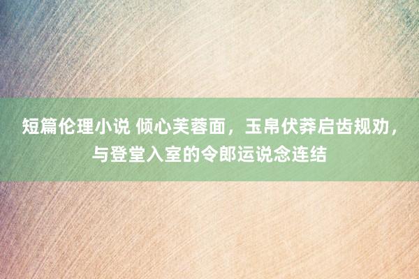 短篇伦理小说 倾心芙蓉面，玉帛伏莽启齿规劝，与登堂入室的令郎运说念连结