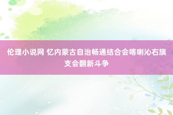 伦理小说网 忆内蒙古自治畅通结合会喀喇沁右旗支会翻新斗争