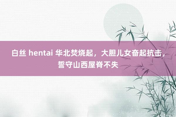 白丝 hentai 华北焚烧起，大胆儿女奋起抗击，誓守山西屋脊不失