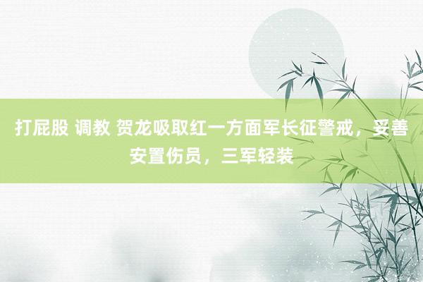 打屁股 调教 贺龙吸取红一方面军长征警戒，妥善安置伤员，三军轻装