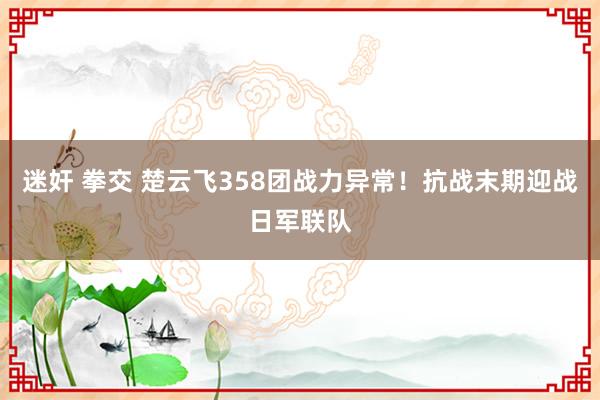 迷奸 拳交 楚云飞358团战力异常！抗战末期迎战日军联队