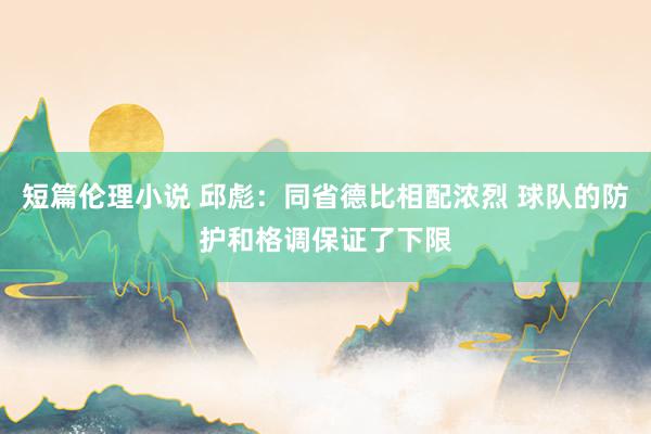 短篇伦理小说 邱彪：同省德比相配浓烈 球队的防护和格调保证了下限