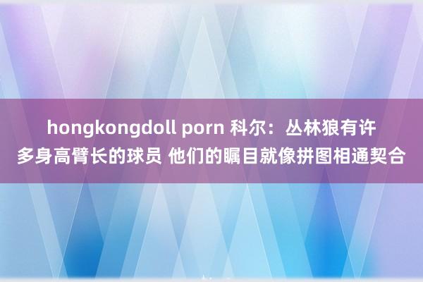 hongkongdoll porn 科尔：丛林狼有许多身高臂长的球员 他们的瞩目就像拼图相通契合