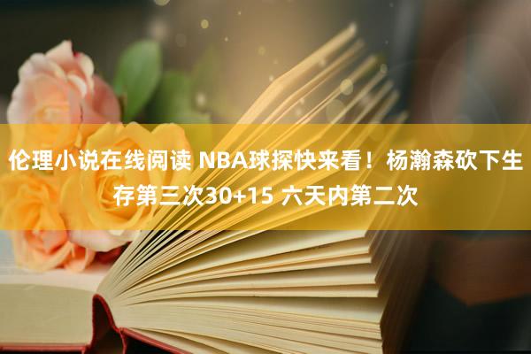 伦理小说在线阅读 NBA球探快来看！杨瀚森砍下生存第三次30+15 六天内第二次