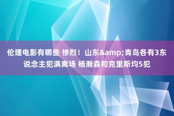 伦理电影有哪些 惨烈！山东&青岛各有3东说念主犯满离场 杨瀚森和克里斯均5犯