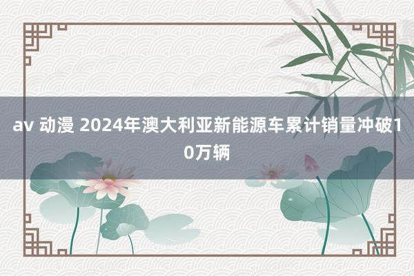 av 动漫 2024年澳大利亚新能源车累计销量冲破10万辆