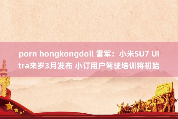 porn hongkongdoll 雷军：小米SU7 Ultra来岁3月发布 小订用户驾驶培训将初始