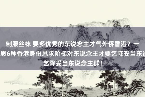 制服丝袜 要多优秀的东说念主才气外侨香港？一篇著作追思6种香港身份恳求阶梯对东说念主才要乞降妥当东说念主群！