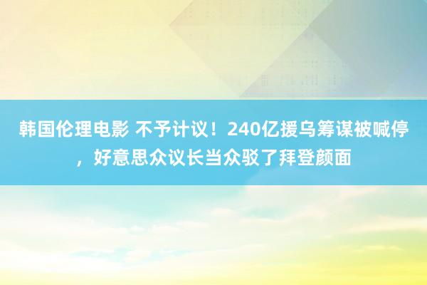 韩国伦理电影 不予计议！240亿援乌筹谋被喊停，好意思众议长当众驳了拜登颜面