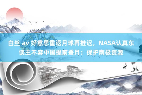 白丝 av 好意思重返月球再推迟，NASA认真东谈主不容中国提前登月：保护南极资源