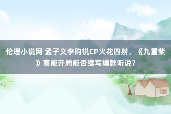 伦理小说网 孟子义李昀锐CP火花四射，《九重紫》高能开局能否续写爆款听说？