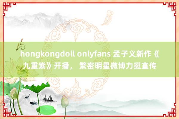 hongkongdoll onlyfans 孟子义新作《九重紫》开播， 繁密明星微博力挺宣传