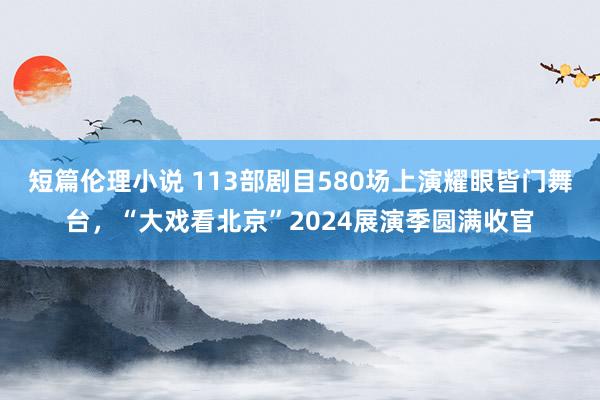 短篇伦理小说 113部剧目580场上演耀眼皆门舞台，“大戏看北京”2024展演季圆满收官