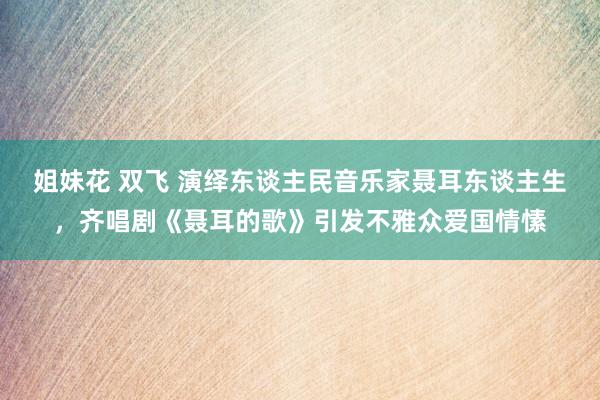 姐妹花 双飞 演绎东谈主民音乐家聂耳东谈主生，齐唱剧《聂耳的歌》引发不雅众爱国情愫