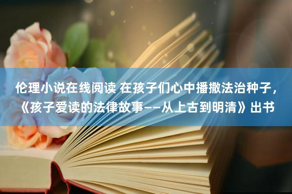 伦理小说在线阅读 在孩子们心中播撒法治种子，《孩子爱读的法律故事——从上古到明清》出书