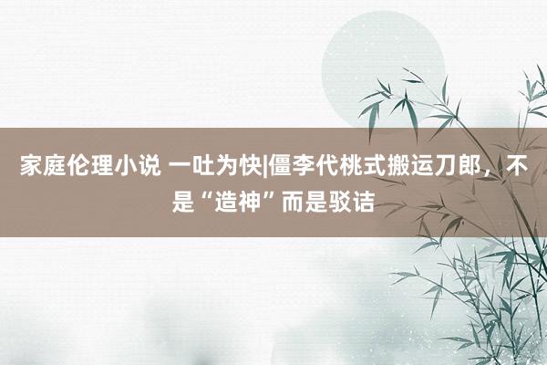 家庭伦理小说 一吐为快|僵李代桃式搬运刀郎，不是“造神”而是驳诘