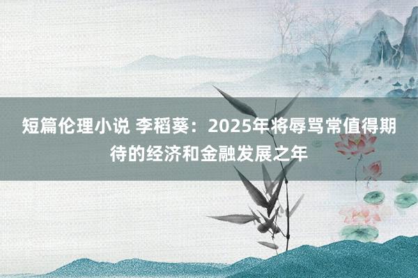 短篇伦理小说 李稻葵：2025年将辱骂常值得期待的经济和金融发展之年