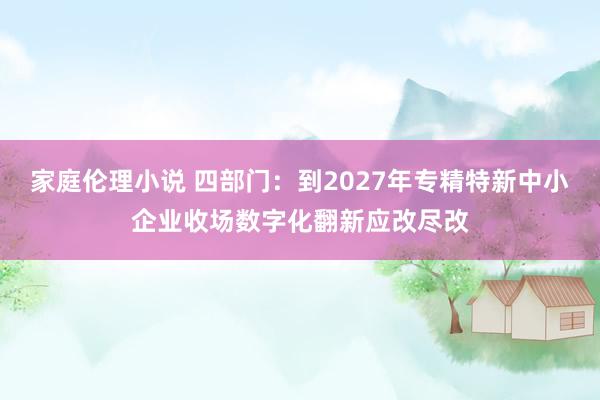 家庭伦理小说 四部门：到2027年专精特新中小企业收场数字化翻新应改尽改