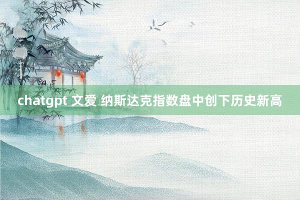 chatgpt 文爱 纳斯达克指数盘中创下历史新高