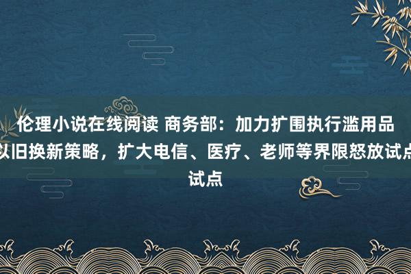 伦理小说在线阅读 商务部：加力扩围执行滥用品以旧换新策略，扩大电信、医疗、老师等界限怒放试点