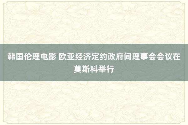 韩国伦理电影 欧亚经济定约政府间理事会会议在莫斯科举行