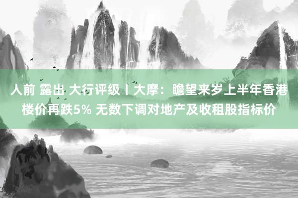 人前 露出 大行评级丨大摩：瞻望来岁上半年香港楼价再跌5% 无数下调对地产及收租股指标价