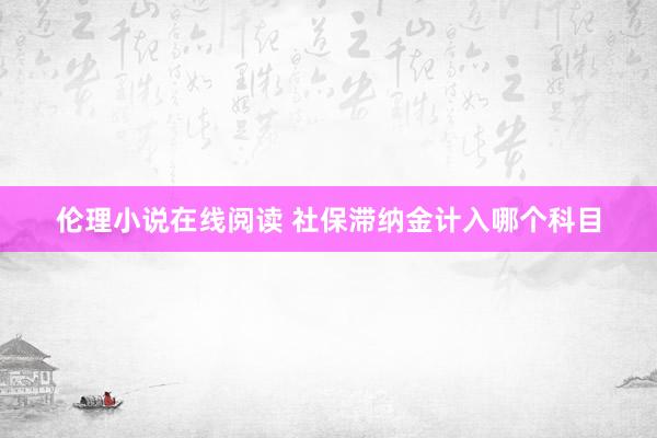 伦理小说在线阅读 社保滞纳金计入哪个科目