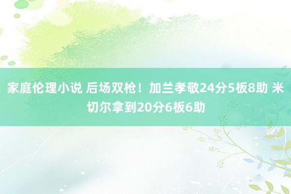 家庭伦理小说 后场双枪！加兰孝敬24分5板8助 米切尔拿到20分6板6助