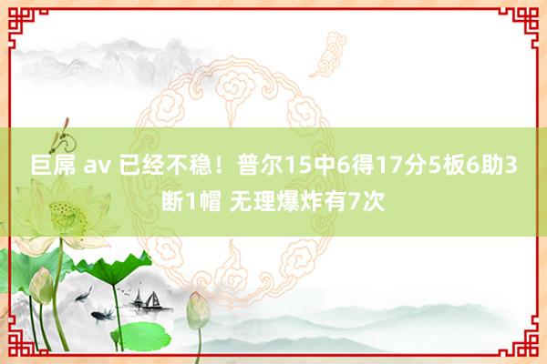 巨屌 av 已经不稳！普尔15中6得17分5板6助3断1帽 无理爆炸有7次